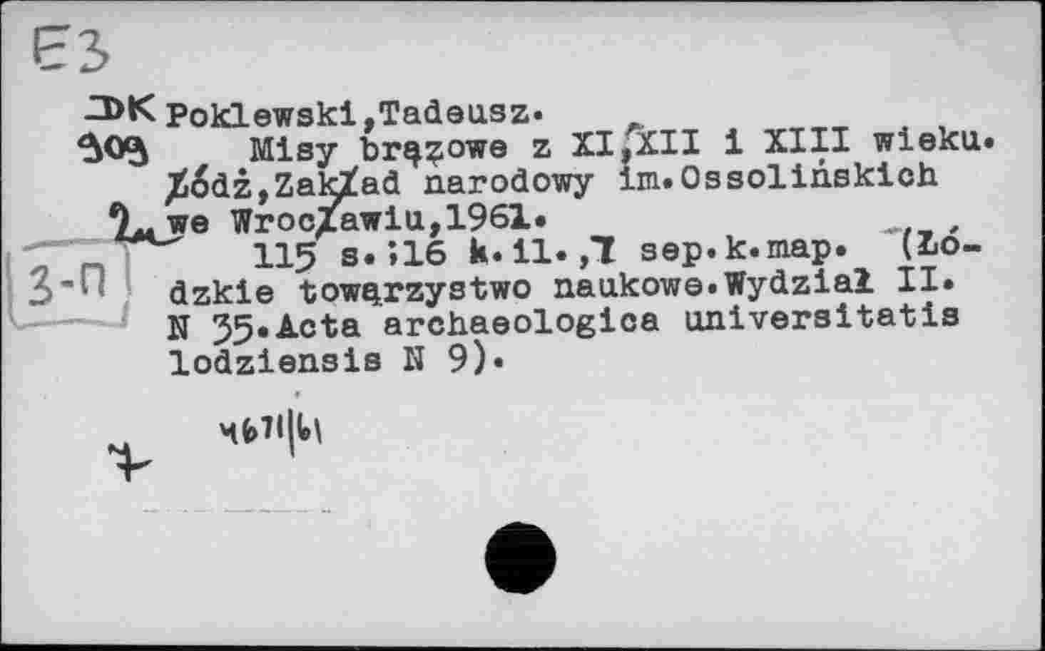 ﻿ЕЗ
Poklewski,Tadeusz-
Misy br^zowe z XI,XII і XIII wieka. Jiodz ,Zak£ad narodowy Im.Ossolinsklch
TL we Wroc/awia, 1961.
115 s.»16 k-11. ,1 sep-k.map. (I>o-dzkle towqrzystwo naukowe-Wydzial II. N 55.Acta archaeologica universitatis lodziensis H 9).
